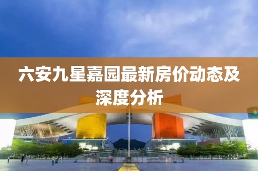 六安九星嘉園最新房價動態(tài)及深度分析