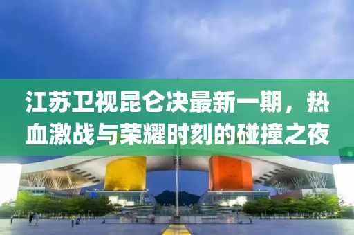 江蘇衛(wèi)視昆侖決最新一期，熱血激戰(zhàn)與榮耀時刻的碰撞之夜