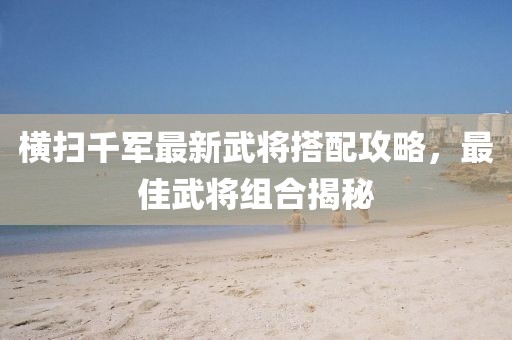 橫掃千軍最新武將搭配攻略，最佳武將組合揭秘