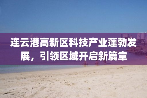 連云港高新區(qū)科技產(chǎn)業(yè)蓬勃發(fā)展，引領(lǐng)區(qū)域開啟新篇章