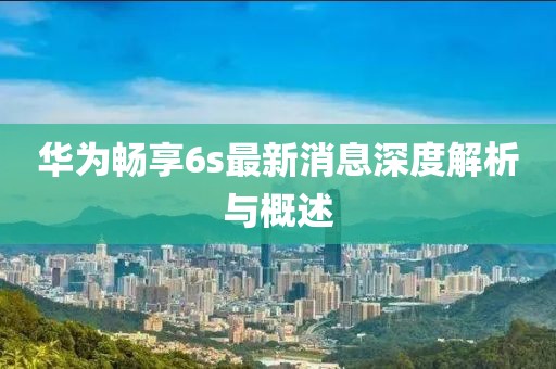 華為暢享6s最新消息深度解析與概述
