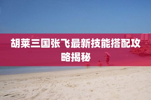 胡萊三國(guó)張飛最新技能搭配攻略揭秘
