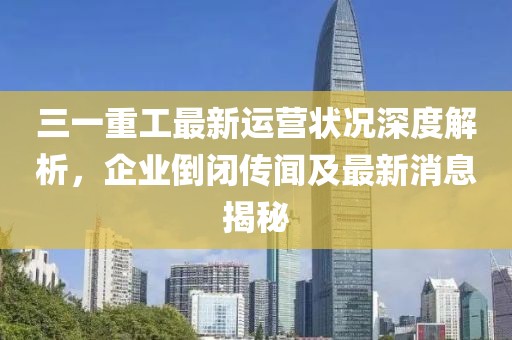 三一重工最新運(yùn)營狀況深度解析，企業(yè)倒閉傳聞及最新消息揭秘