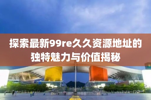 探索最新99re久久資源地址的獨特魅力與價值揭秘