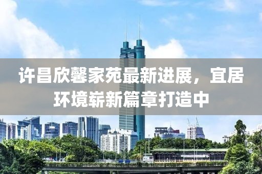許昌欣馨家苑最新進(jìn)展，宜居環(huán)境嶄新篇章打造中