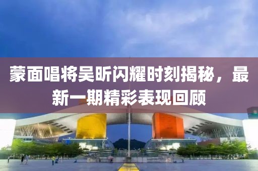 蒙面唱將吳昕閃耀時刻揭秘，最新一期精彩表現(xiàn)回顧