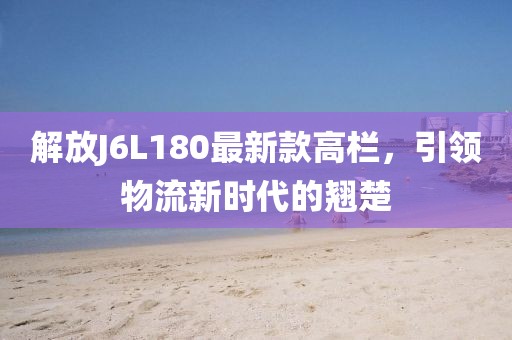 解放J6L180最新款高欄，引領物流新時代的翹楚