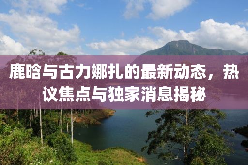 鹿晗與古力娜扎的最新動態(tài)，熱議焦點與獨家消息揭秘