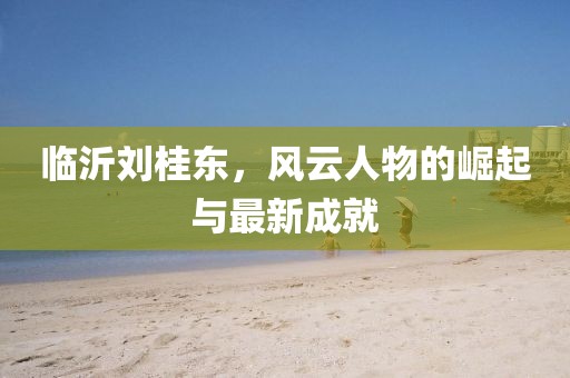 臨沂劉桂東，風(fēng)云人物的崛起與最新成就