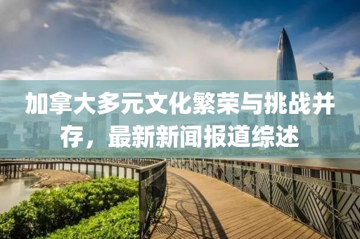 加拿大多元文化繁榮與挑戰(zhàn)并存，最新新聞報(bào)道綜述