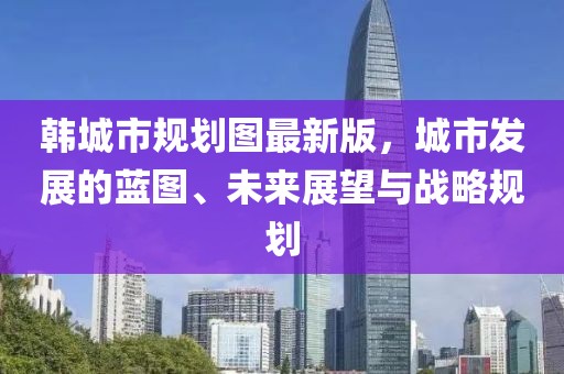 韓城市規(guī)劃圖最新版，城市發(fā)展的藍(lán)圖、未來展望與戰(zhàn)略規(guī)劃