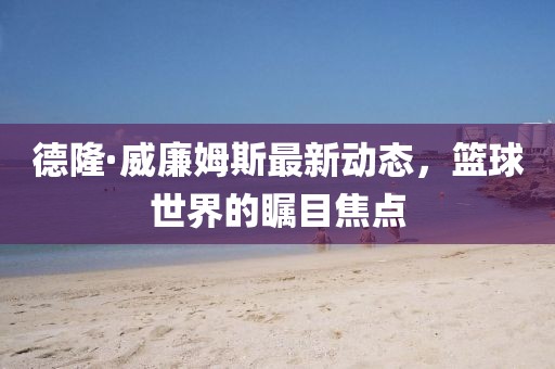 德隆·威廉姆斯最新動(dòng)態(tài)，籃球世界的矚目焦點(diǎn)