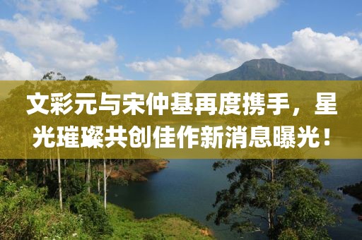 文彩元與宋仲基再度攜手，星光璀璨共創(chuàng)佳作新消息曝光！