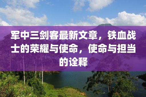 軍中三劍客最新文章，鐵血戰(zhàn)士的榮耀與使命，使命與擔當?shù)脑忈? class=