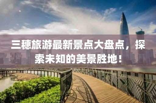 三穗旅游最新景點大盤點，探索未知的美景勝地！
