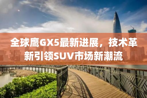 全球鷹GX5最新進(jìn)展，技術(shù)革新引領(lǐng)SUV市場新潮流