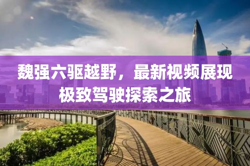 魏強(qiáng)六驅(qū)越野，最新視頻展現(xiàn)極致駕駛探索之旅