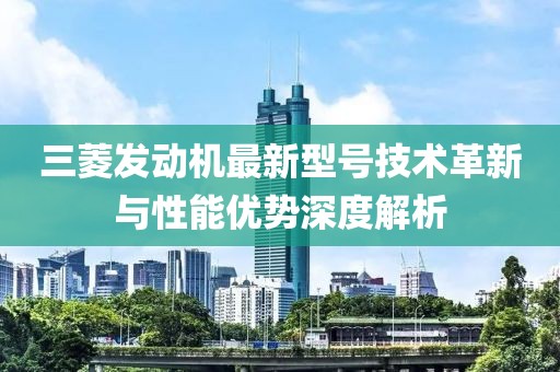 三菱發(fā)動(dòng)機(jī)最新型號(hào)技術(shù)革新與性能優(yōu)勢深度解析
