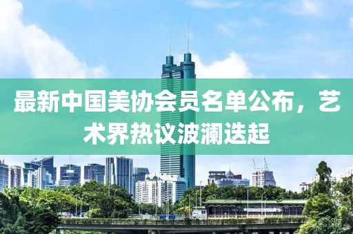 最新中國美協(xié)會員名單公布，藝術(shù)界熱議波瀾迭起