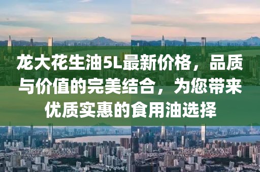 龍大花生油5L最新價格，品質(zhì)與價值的完美結(jié)合，為您帶來優(yōu)質(zhì)實惠的食用油選擇