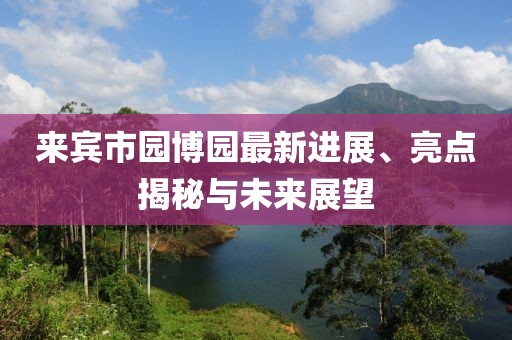 來賓市園博園最新進(jìn)展、亮點揭秘與未來展望