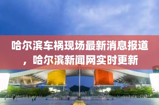 哈爾濱車禍現(xiàn)場最新消息報道，哈爾濱新聞網(wǎng)實時更新