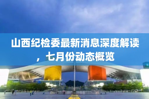 山西紀(jì)檢委最新消息深度解讀，七月份動態(tài)概覽