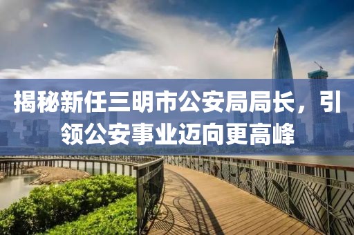 揭秘新任三明市公安局局長(zhǎng)，引領(lǐng)公安事業(yè)邁向更高峰