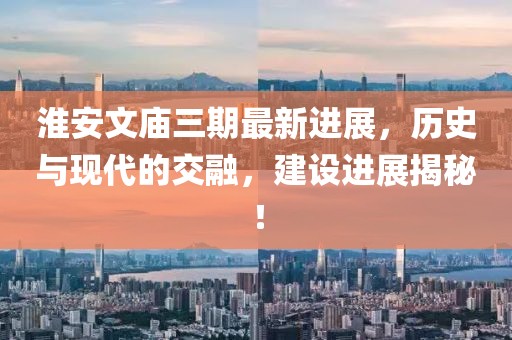 淮安文廟三期最新進(jìn)展，歷史與現(xiàn)代的交融，建設(shè)進(jìn)展揭秘！