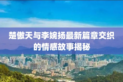 楚傲天與李婉揚(yáng)最新篇章交織的情感故事揭秘