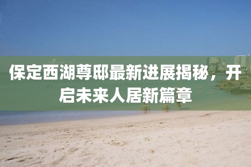 保定西湖尊邸最新進展揭秘，開啟未來人居新篇章