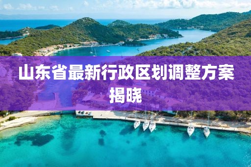 山東省最新行政區(qū)劃調(diào)整方案揭曉