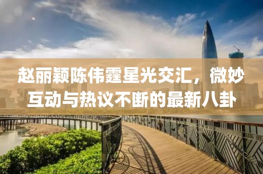 趙麗穎陳偉霆星光交匯，微妙互動(dòng)與熱議不斷的最新八卦