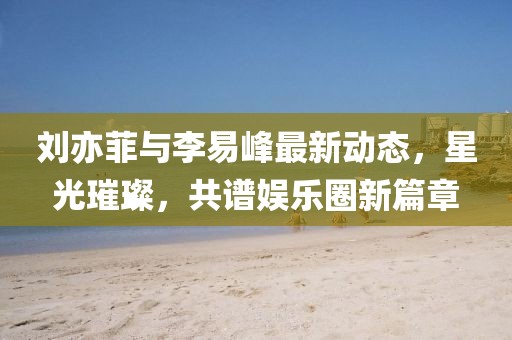 劉亦菲與李易峰最新動(dòng)態(tài)，星光璀璨，共譜娛樂(lè)圈新篇章