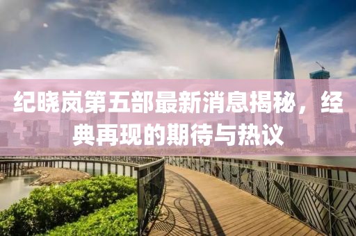 紀(jì)曉嵐第五部最新消息揭秘，經(jīng)典再現(xiàn)的期待與熱議