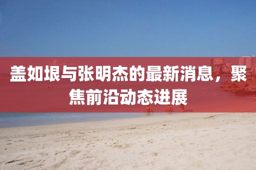 蓋如垠與張明杰的最新消息，聚焦前沿動(dòng)態(tài)進(jìn)展