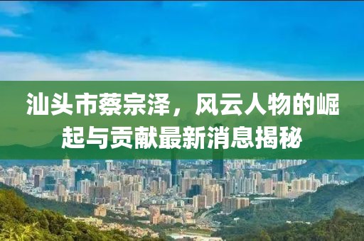 汕頭市蔡宗澤，風(fēng)云人物的崛起與貢獻(xiàn)最新消息揭秘