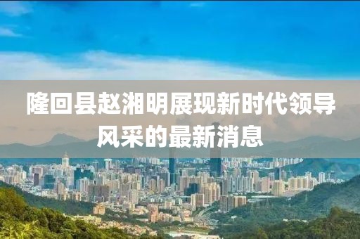 隆回縣趙湘明展現(xiàn)新時(shí)代領(lǐng)導(dǎo)風(fēng)采的最新消息