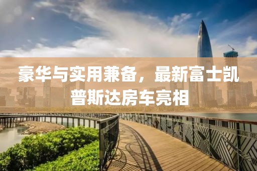 豪華與實用兼?zhèn)?，最新富士凱普斯達(dá)房車亮相