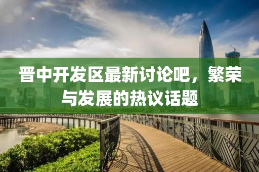 晉中開發(fā)區(qū)最新討論吧，繁榮與發(fā)展的熱議話題