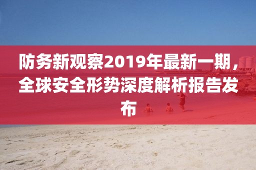 防務(wù)新觀察2019年最新一期，全球安全形勢(shì)深度解析報(bào)告發(fā)布