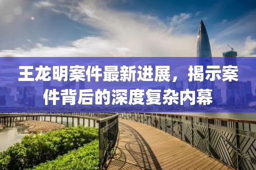 王龍明案件最新進(jìn)展，揭示案件背后的深度復(fù)雜內(nèi)幕