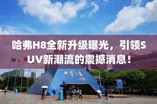哈弗H8全新升級曝光，引領(lǐng)SUV新潮流的震撼消息！