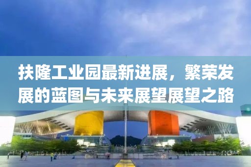 扶隆工業(yè)園最新進(jìn)展，繁榮發(fā)展的藍(lán)圖與未來(lái)展望展望之路