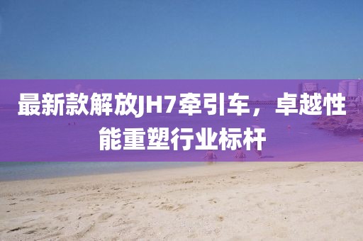 最新款解放JH7牽引車，卓越性能重塑行業(yè)標桿