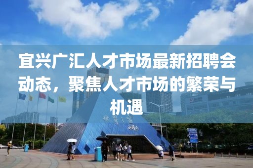 宜興廣匯人才市場最新招聘會動態(tài)，聚焦人才市場的繁榮與機(jī)遇
