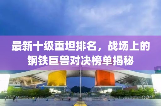 最新十級重坦排名，戰(zhàn)場上的鋼鐵巨獸對決榜單揭秘