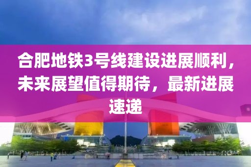 合肥地鐵3號(hào)線建設(shè)進(jìn)展順利，未來(lái)展望值得期待，最新進(jìn)展速遞