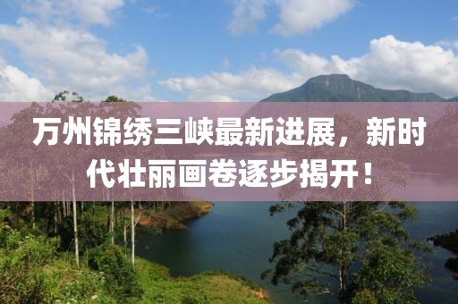 萬州錦繡三峽最新進展，新時代壯麗畫卷逐步揭開！