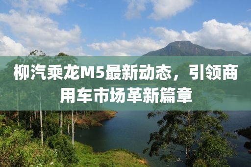 柳汽乘龍M5最新動(dòng)態(tài)，引領(lǐng)商用車市場(chǎng)革新篇章